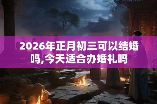 2026年正月初三可以结婚吗,今天适合办婚礼吗