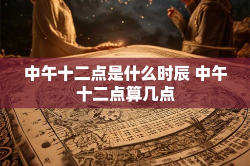 中午十二点是什么时辰 中午十二点算几点 中午十二点是什么时辰 中午十二点算几点