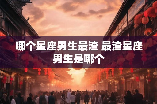 哪个星座男生最渣 最渣星座男生是哪个