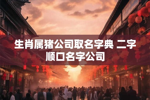 生肖属猪公司取名字典 二字顺口名字公司