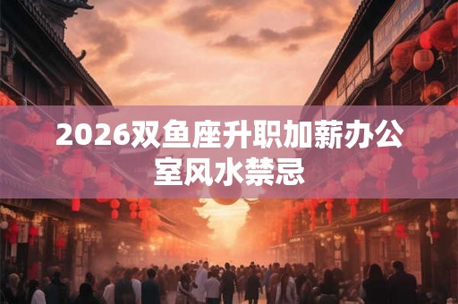 2026双鱼座升职加薪办公室风水禁忌