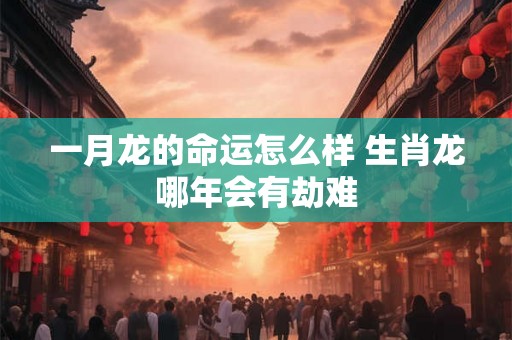 一月龙的命运怎么样 生肖龙哪年会有劫难