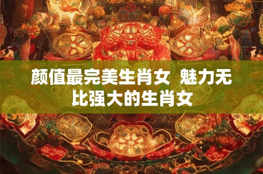 颜值最完美生肖女  魅力无比强大的生肖女
