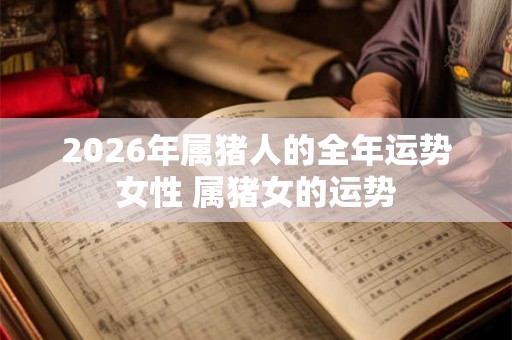 2026年属猪人的全年运势女性 属猪女的运势 2026年属猪人的全年运势女性 属猪女的运势