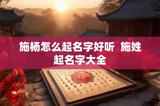 施杨怎么起名字好听  施姓起名字大全