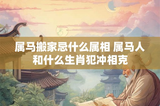 属马搬家忌什么属相 属马人和什么生肖犯冲相克 属马搬家忌什么属相 属马人和什么生肖犯冲相克