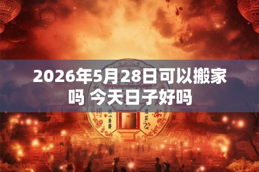2026年5月28日可以搬家吗 今天日子好吗
