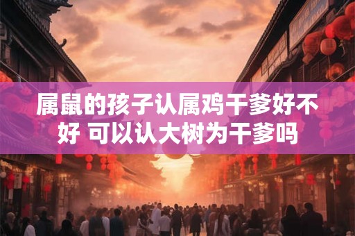 属鼠的孩子认属鸡干爹好不好 可以认大树为干爹吗