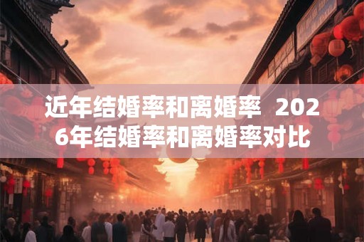 近年结婚率和离婚率  2026年结婚率和离婚率对比
