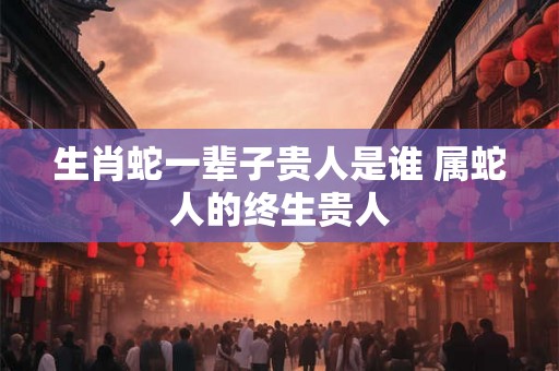 生肖蛇一辈子贵人是谁 属蛇人的终生贵人