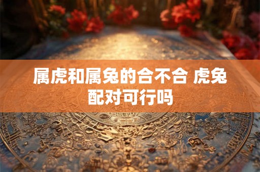 属虎和属兔的合不合 虎兔配对可行吗 属虎和属兔的合不合 虎兔配对可行吗