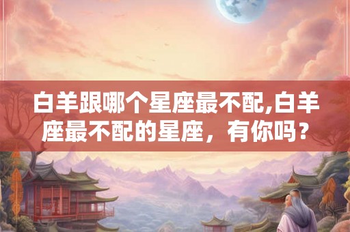 白羊跟哪个星座最不配,白羊座最不配的星座，有你吗？