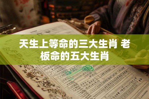 天生上等命的三大生肖 老板命的五大生肖 天生上等命的三大生肖 老板命的五大生肖