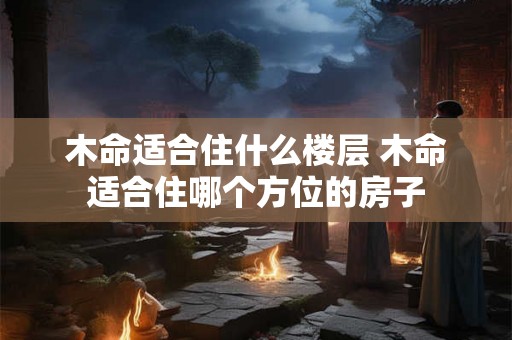 木命适合住什么楼层 木命适合住哪个方位的房子