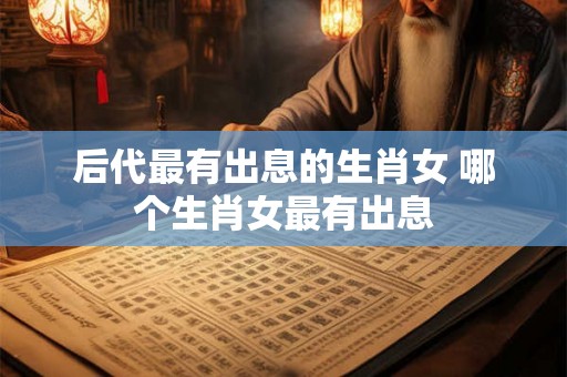 后代最有出息的生肖女 哪个生肖女最有出息 后代最有出息的生肖女 哪个生肖女最有出息