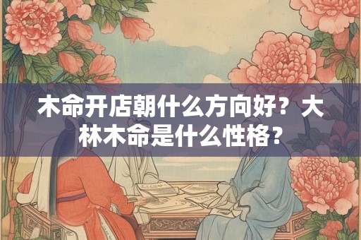 木命开店朝什么方向好？大林木命是什么性格？