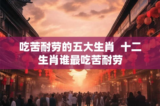 吃苦耐劳的五大生肖  十二生肖谁最吃苦耐劳