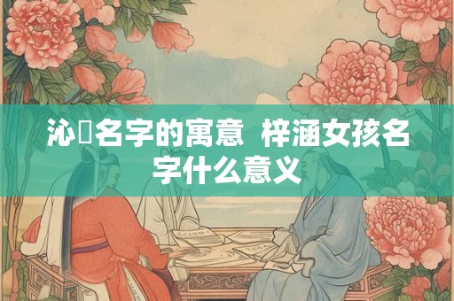 沁玥名字的寓意  梓涵女孩名字什么意义