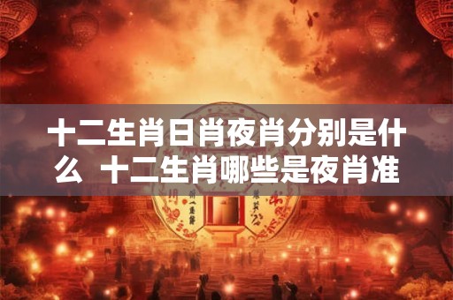 十二生肖日肖夜肖分别是什么  十二生肖哪些是夜肖准确