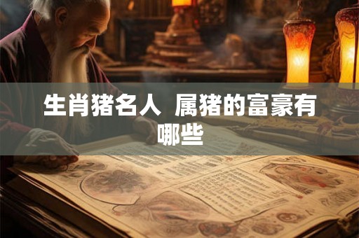生肖猪名人 属猪的富豪有哪些 生肖猪名人 属猪的富豪有哪些