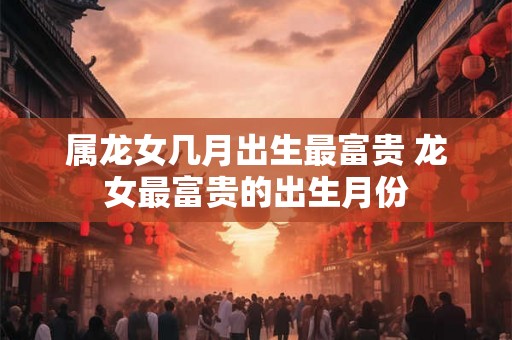 属龙女几月出生最富贵 龙女最富贵的出生月份