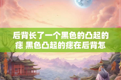 后背长了一个黑色的凸起的痣 黑色凸起的痣在后背怎么办