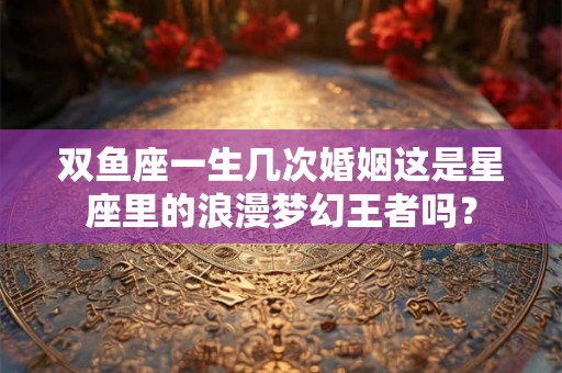 双鱼座一生几次婚姻这是星座里的浪漫梦幻王者吗？