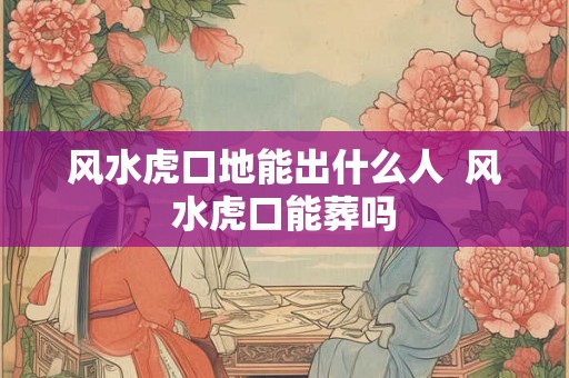 风水虎口地能出什么人  风水虎口能葬吗