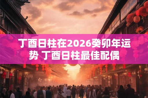 丁酉日柱在2026癸卯年运势 丁酉日柱最佳配偶 丁酉日柱在2026癸卯年运势 丁酉日柱最佳配偶