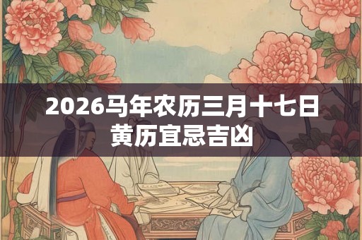 2026马年农历三月十七日黄历宜忌吉凶 2026马年农历三月十七日黄历宜忌吉凶