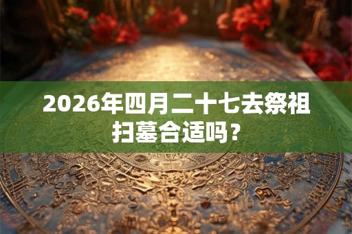 2026年四月二十七去祭祖扫墓合适吗？