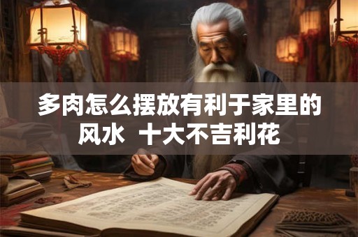 多肉怎么摆放有利于家里的风水  十大不吉利花