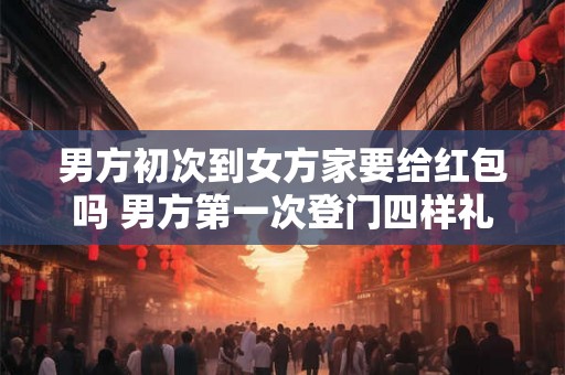 男方初次到女方家要给红包吗 男方第一次登门四样礼