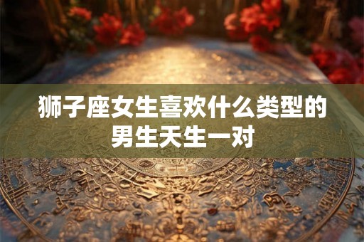 狮子座女生喜欢什么类型的男生天生一对