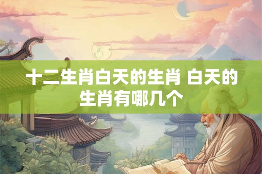 十二生肖白天的生肖 白天的生肖有哪几个 十二生肖白天的生肖 白天的生肖有哪几个
