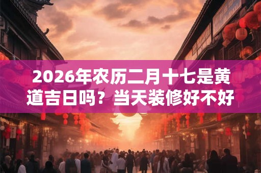 2026年农历二月十七是黄道吉日吗?当天装修好不好? 2026年农历二月十七是黄道吉日吗?当天装修好不好?