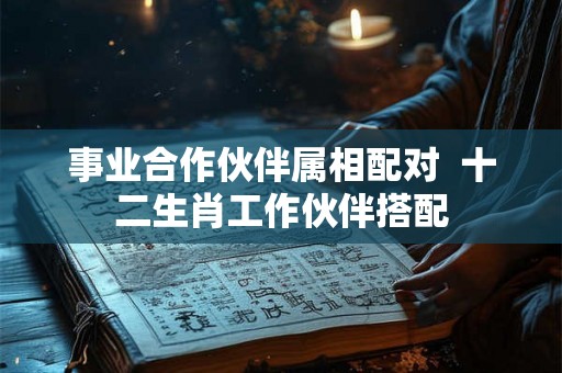 事业合作伙伴属相配对 十二生肖工作伙伴搭配 事业合作伙伴属相配对 十二生肖工作伙伴搭配