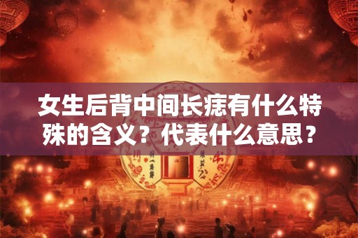 女生后背中间长痣有什么特殊的含义？代表什么意思？