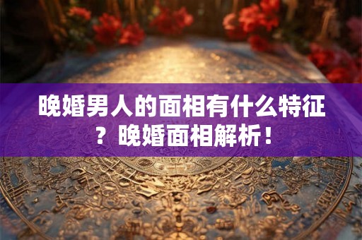 晚婚男人的面相有什么特征？晚婚面相解析！