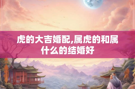 虎的大吉婚配,属虎的和属什么的结婚好
