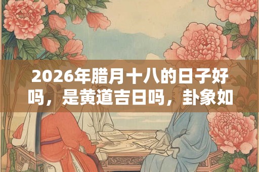 2026年腊月十八的日子好吗，是黄道吉日吗，卦象如何？