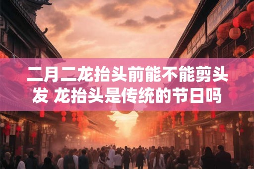 二月二龙抬头前能不能剪头发 龙抬头是传统的节日吗