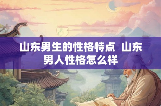 山东男生的性格特点  山东男人性格怎么样