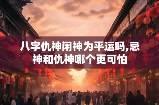 八字仇神闲神为平运吗,忌神和仇神哪个更可怕