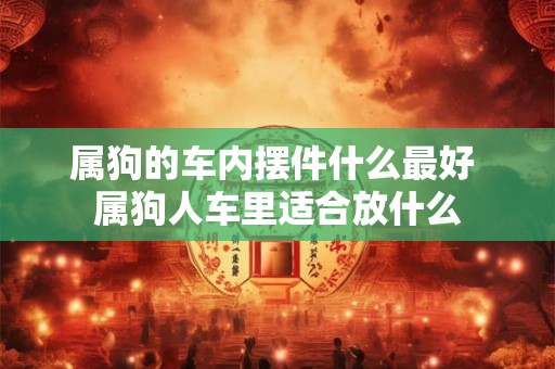属狗的车内摆件什么最好 属狗人车里适合放什么 属狗的车内摆件什么最好 属狗人车里适合放什么