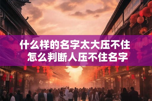 什么样的名字太大压不住  怎么判断人压不住名字