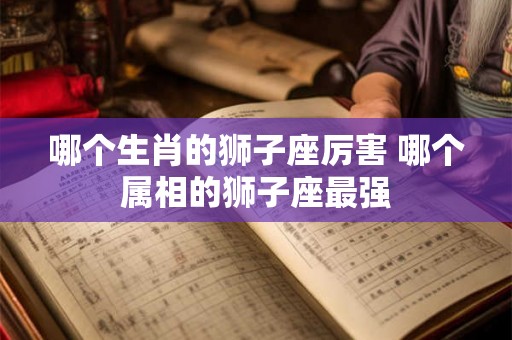 哪个生肖的狮子座厉害 哪个属相的狮子座最强 哪个生肖的狮子座厉害 哪个属相的狮子座最强