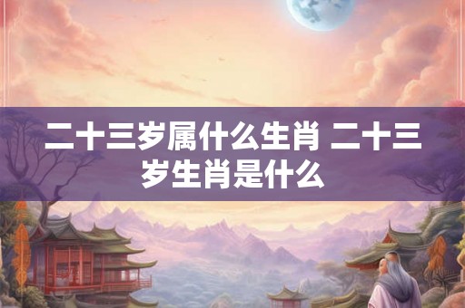 二十三岁属什么生肖 二十三岁生肖是什么