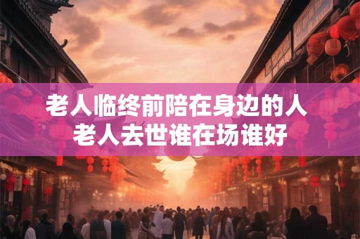 老人临终前陪在身边的人 老人去世谁在场谁好 老人临终前陪在身边的人 老人去世谁在场谁好