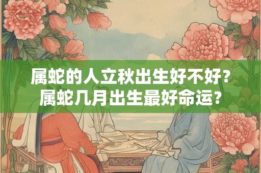 属蛇的人立秋出生好不好?属蛇几月出生最好命运? 属蛇的人立秋出生好不好?属蛇几月出生最好命运?